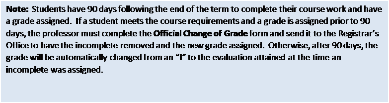Text Box: Note:  Students have 90 days following the end of the term to complete their course work and have a grade assigned.  If a student meets the course requirements and a grade is assigned prior to 90 days, the professor must complete the Official Change of Grade form and send it to the Registrars Office to have the incomplete removed and the new grade assigned.  Otherwise, after 90 days, the grade will be automatically changed from an I to the evaluation attained at the time an incomplete was assigned. 

